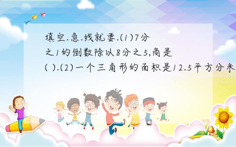 填空.急.线就要.(1)7分之1的倒数除以8分之5,商是( ).(2)一个三角形的面积是12.5平方分米,底是5分米,高