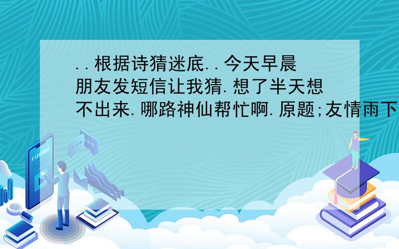 ..根据诗猜迷底..今天早晨朋友发短信让我猜.想了半天想不出来.哪路神仙帮忙啊.原题;友情雨下永相伴.人情相伴有尔时.大