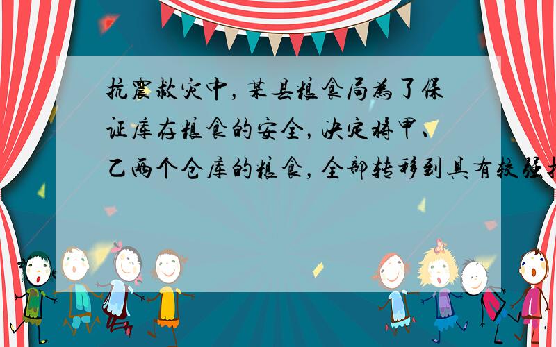 抗震救灾中，某县粮食局为了保证库存粮食的安全，决定将甲、乙两个仓库的粮食，全部转移到具有较强抗震功能的A、B两仓库．已知