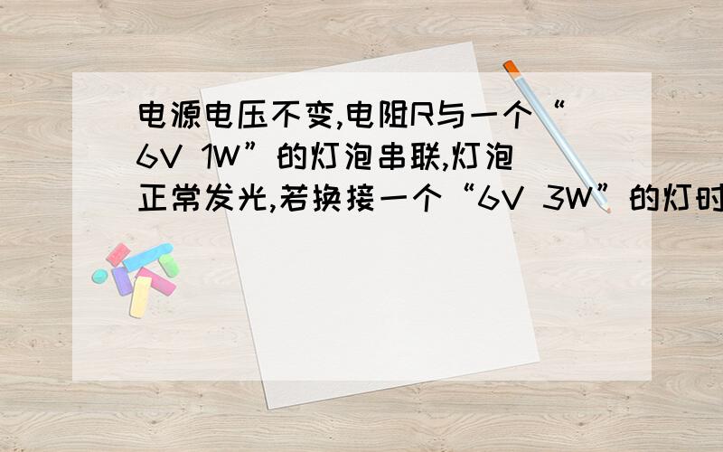 电源电压不变,电阻R与一个“6V 1W”的灯泡串联,灯泡正常发光,若换接一个“6V 3W”的灯时,（ ）