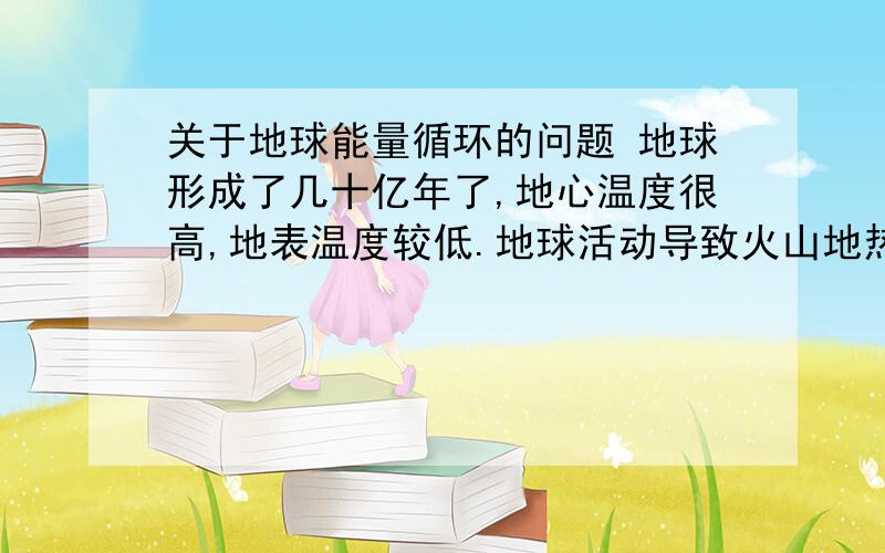 关于地球能量循环的问题 地球形成了几十亿年了,地心温度很高,地表温度较低.地球活动导致火山地热等现象,让地下的能量不断传