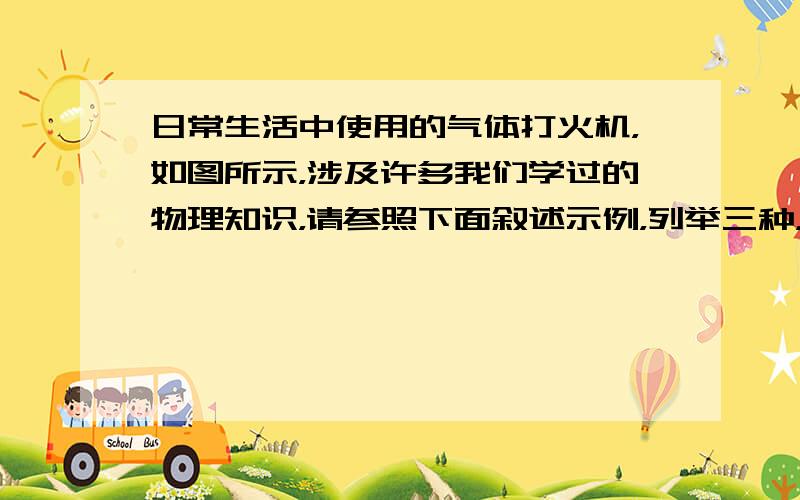 日常生活中使用的气体打火机，如图所示，涉及许多我们学过的物理知识，请参照下面叙述示例，列举三种，  