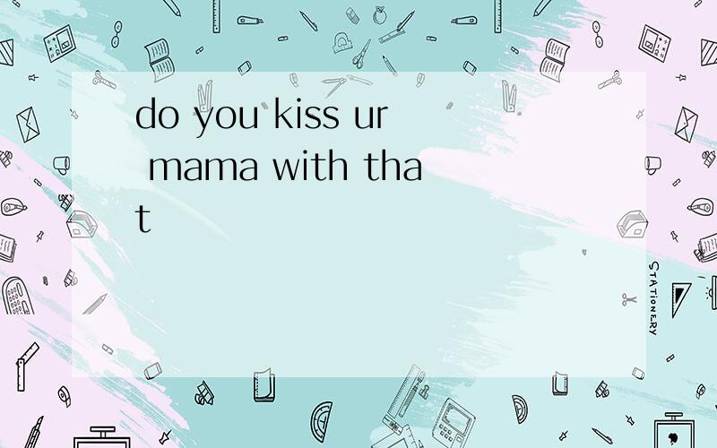 do you kiss ur mama with that