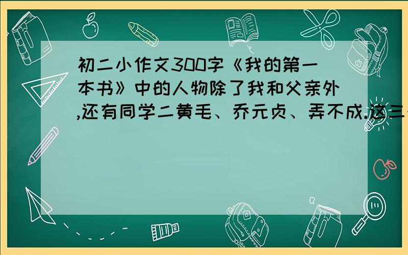 初二小作文300字《我的第一本书》中的人物除了我和父亲外,还有同学二黄毛、乔元贞、弄不成.这三个人的言行写的不多,却让人