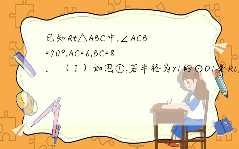 已知Rt△ABC中,∠ACB=90°,AC=6,BC=8． （Ⅰ）如图①,若半径为r1的⊙O1是Rt△ABC的内切圆,求