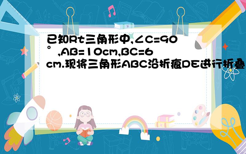 已知Rt三角形中,∠C=90°,AB=10cm,BC=6cm.现将三角形ABC沿折痕DE进行折叠,使顶点A,B重合问△D