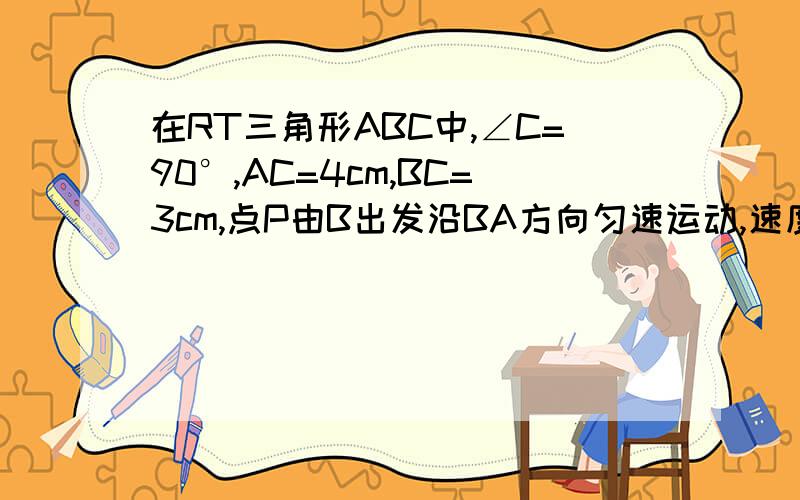 在RT三角形ABC中,∠C=90°,AC=4cm,BC=3cm,点P由B出发沿BA方向匀速运动,速度为1cms点