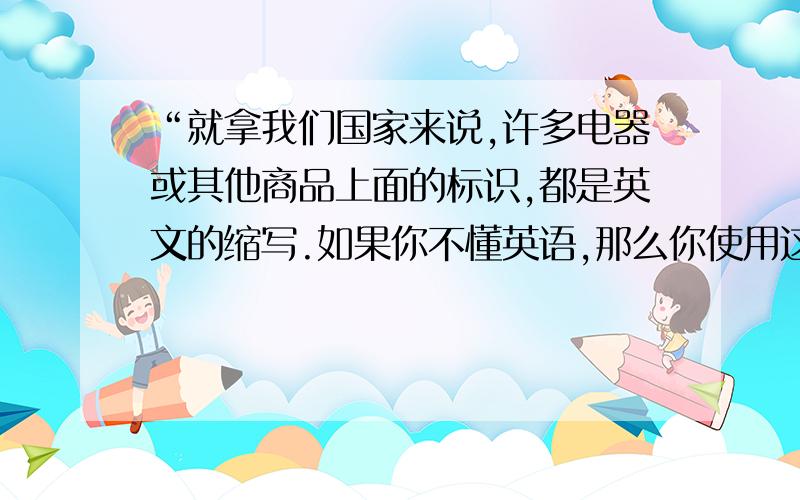 “就拿我们国家来说,许多电器或其他商品上面的标识,都是英文的缩写.如果你不懂英语,那么你使用这些产品就会有困难.甚至在街