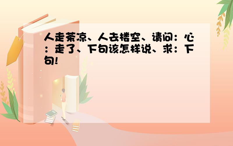 人走茶凉、人去楼空、请问：心：走了、下句该怎样说、求：下句!