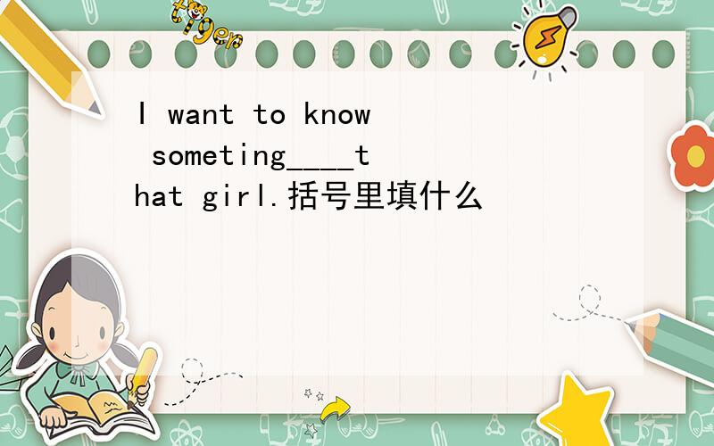 I want to know someting____that girl.括号里填什么