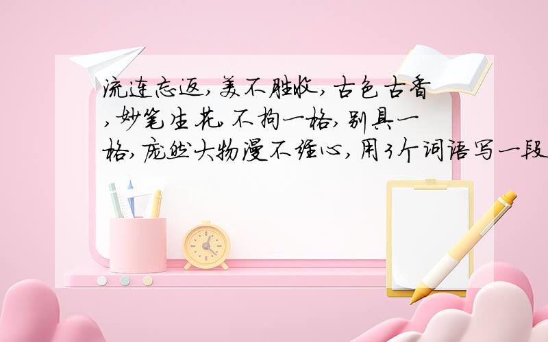 流连忘返,美不胜收,古色古香,妙笔生花,不拘一格,别具一格,庞然大物漫不经心,用3个词语写一段话,