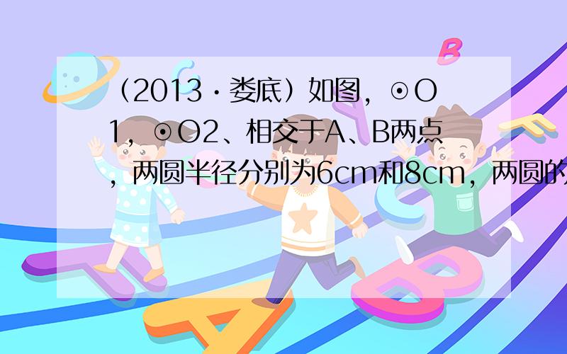 （2013•娄底）如图，⊙O1，⊙O2、相交于A、B两点，两圆半径分别为6cm和8cm，两圆的连心线O1O2的长为10c