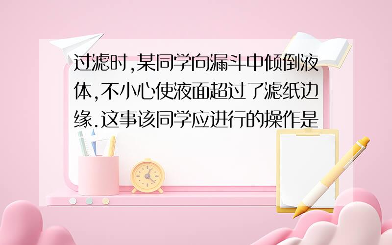 过滤时,某同学向漏斗中倾倒液体,不小心使液面超过了滤纸边缘.这事该同学应进行的操作是