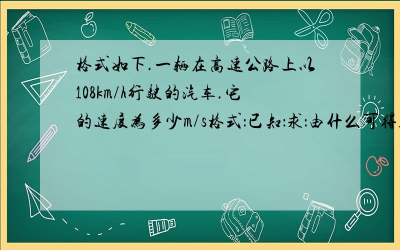 格式如下.一辆在高速公路上以108km/h行驶的汽车.它的速度为多少m/s格式：已知：求：由什么可得答：