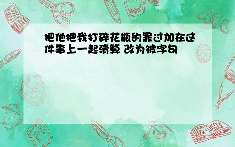 把他把我打碎花瓶的罪过加在这件事上一起清算 改为被字句