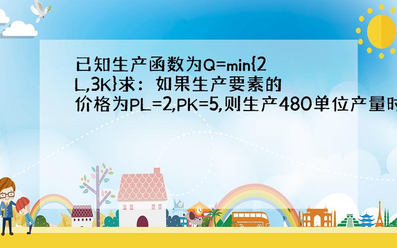 已知生产函数为Q=min{2L,3K}求：如果生产要素的价格为PL=2,PK=5,则生产480单位产量时的最小成本是多少