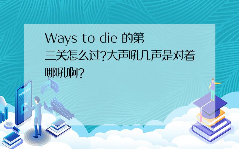 Ways to die 的第三关怎么过?大声吼几声是对着哪吼啊?