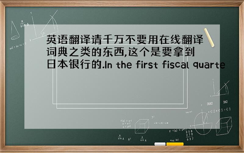 英语翻译请千万不要用在线翻译词典之类的东西,这个是要拿到日本银行的.In the first fiscal quarte