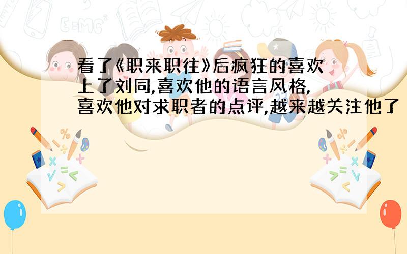 看了《职来职往》后疯狂的喜欢上了刘同,喜欢他的语言风格,喜欢他对求职者的点评,越来越关注他了