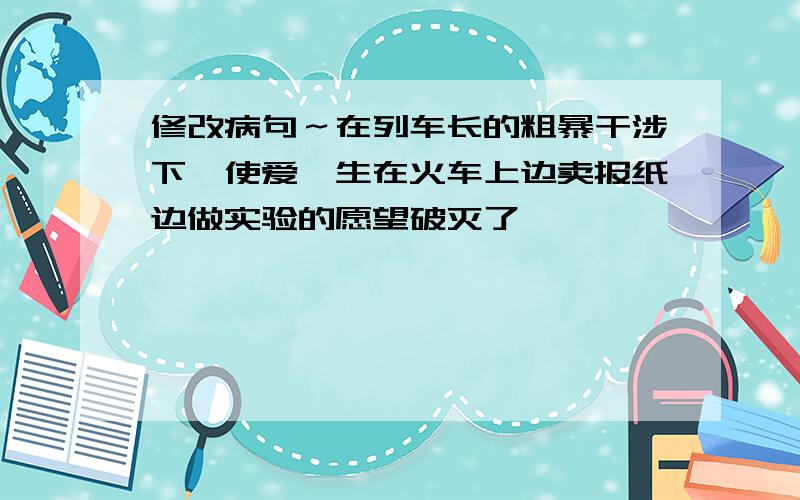 修改病句～在列车长的粗暴干涉下,使爱迪生在火车上边卖报纸边做实验的愿望破灭了