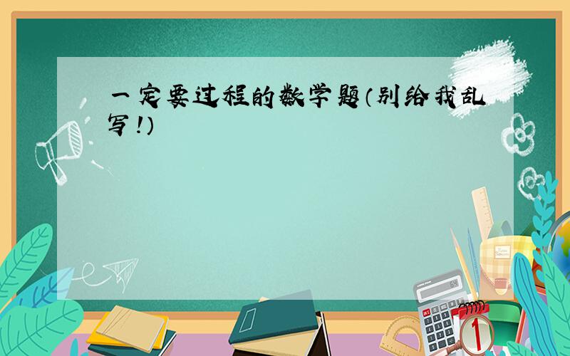 一定要过程的数学题（别给我乱写!）