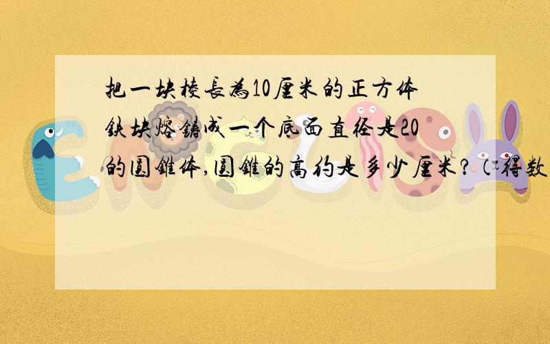 把一块棱长为10厘米的正方体铁块熔铸成一个底面直径是20的圆锥体,圆锥的高约是多少厘米?（得数保留整厘