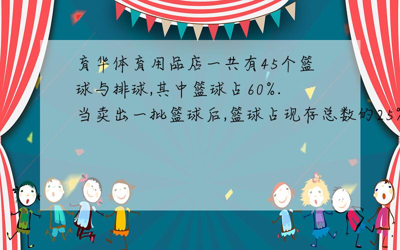 育华体育用品店一共有45个篮球与排球,其中篮球占60%.当卖出一批篮球后,篮球占现存总数的25%.卖出篮球