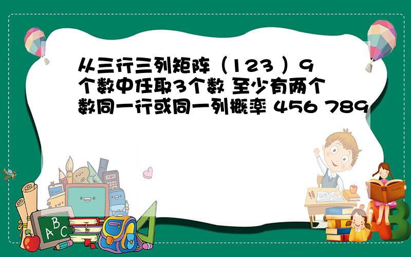 从三行三列矩阵（123 ）9个数中任取3个数 至少有两个数同一行或同一列概率 456 789