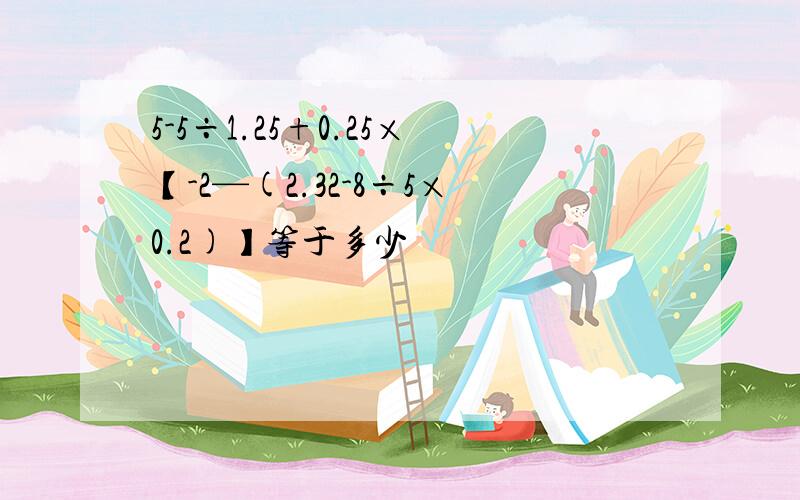 5-5÷1.25+0.25×【-2—(2.32-8÷5×0.2)】等于多少