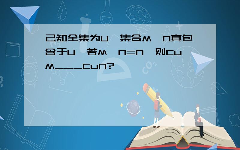 已知全集为U,集合M、N真包含于U,若M∩N=N,则CuM___CuN?