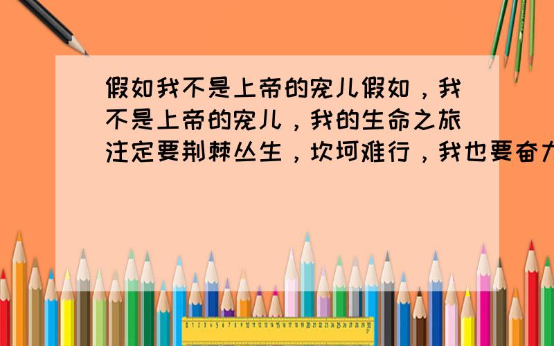 假如我不是上帝的宠儿假如，我不是上帝的宠儿，我的生命之旅注定要荆棘丛生，坎坷难行，我也要奋力前进，哪管它风雨兼程。假如，