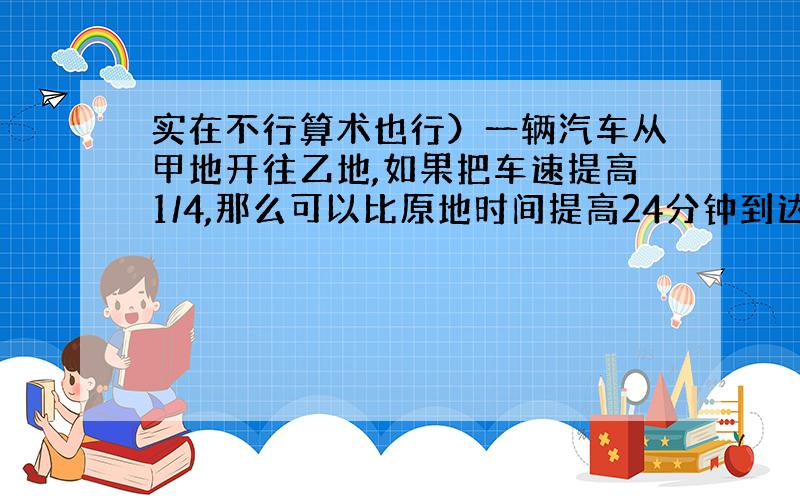 实在不行算术也行）一辆汽车从甲地开往乙地,如果把车速提高1/4,那么可以比原地时间提高24分钟到达,如果以原速度行驶80