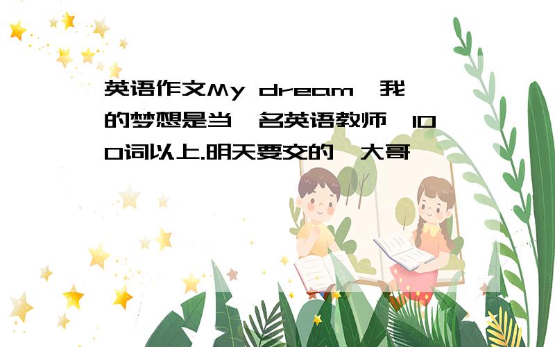 英语作文My dream,我的梦想是当一名英语教师,100词以上.明天要交的,大哥,