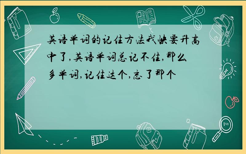 英语单词的记住方法我快要升高中了,英语单词总记不住,那么多单词,记住这个,忘了那个