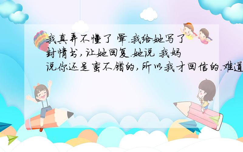 我真弄不懂了 晕.我给她写了封情书,让她回复.她说 我妈说你还是蛮不错的,所以我才回信的.难道她妈不说她就不准备回了吗?