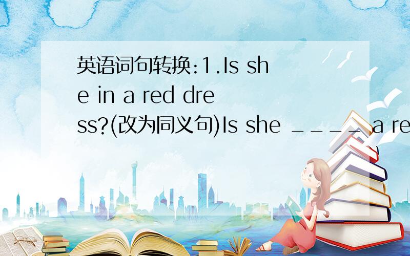 英语词句转换:1.Is she in a red dress?(改为同义句)Is she ____ a red dres