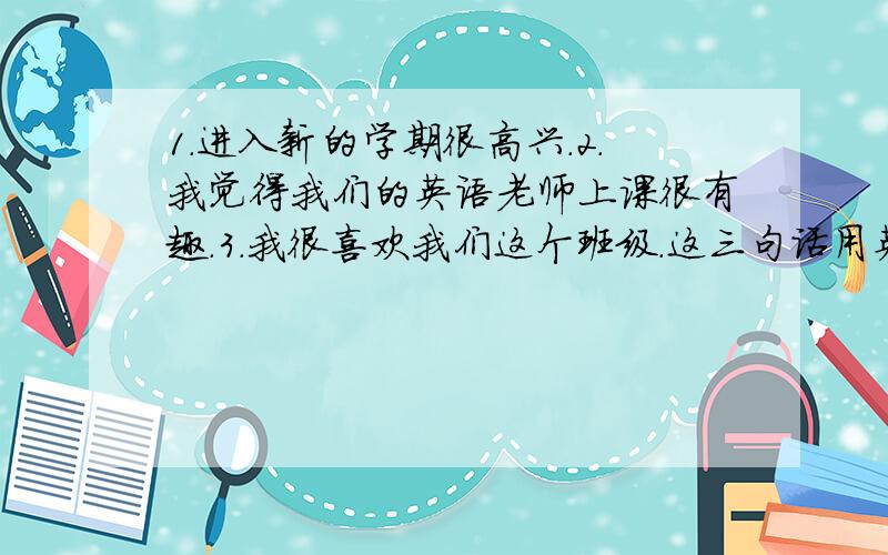 1.进入新的学期很高兴.2.我觉得我们的英语老师上课很有趣.3.我很喜欢我们这个班级.这三句话用英文怎...