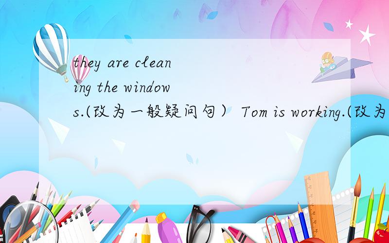 they are cleaning the windows.(改为一般疑问句） Tom is working.(改为一般