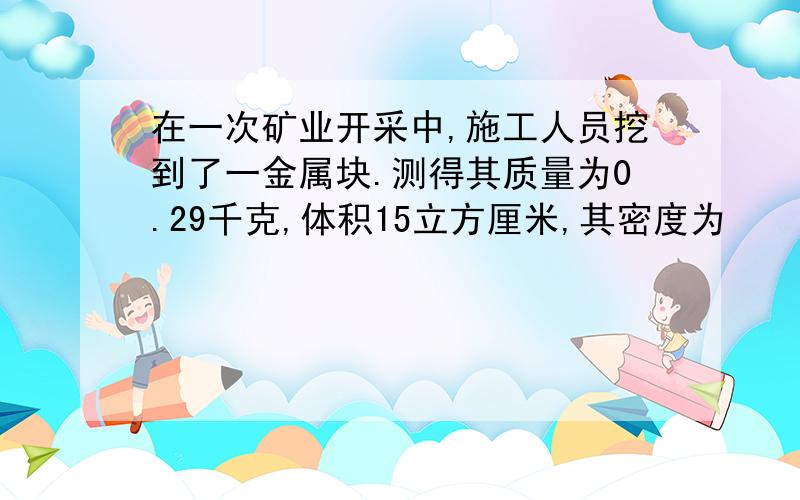 在一次矿业开采中,施工人员挖到了一金属块.测得其质量为0.29千克,体积15立方厘米,其密度为