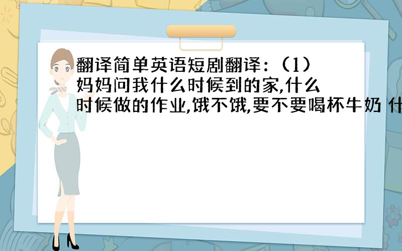 翻译简单英语短剧翻译：(1)妈妈问我什么时候到的家,什么时候做的作业,饿不饿,要不要喝杯牛奶 什么时候去睡觉（2)她告诉