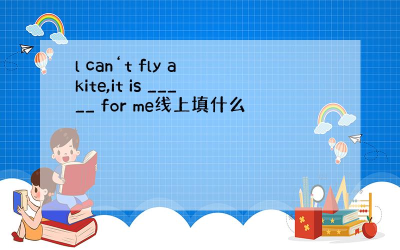 l can‘t fly a kite,it is _____ for me线上填什么