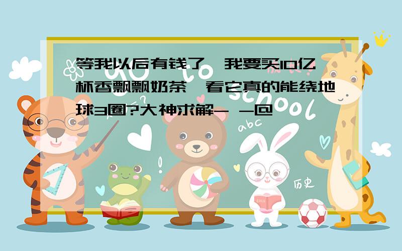 等我以后有钱了,我要买10亿杯香飘飘奶茶,看它真的能绕地球3圈?大神求解- -@