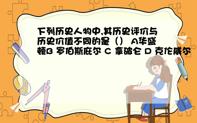 下列历史人物中,其历史评价与历史价值不同的是（） A华盛顿B 罗伯斯庇尔 C 拿破仑 D 克伦威尔