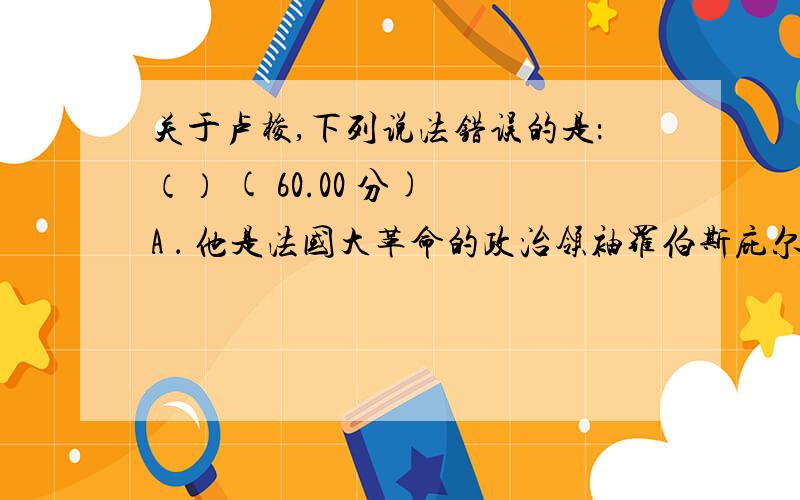 关于卢梭,下列说法错误的是：（） ( 60.00 分) A ． 他是法国大革命的政治领袖罗伯斯庇尔的精神导师