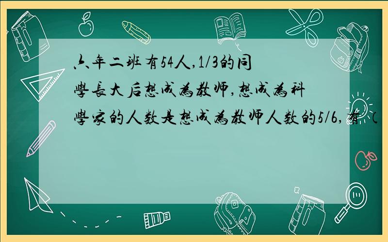 六年二班有54人,1/3的同学长大后想成为教师,想成为科学家的人数是想成为教师人数的5/6,有 （ ）同学想成为教师,有