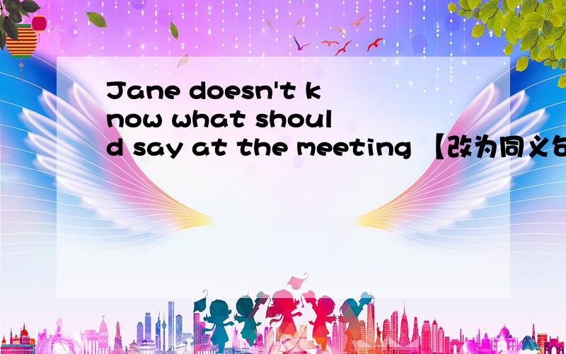 Jane doesn't know what should say at the meeting 【改为同义句】