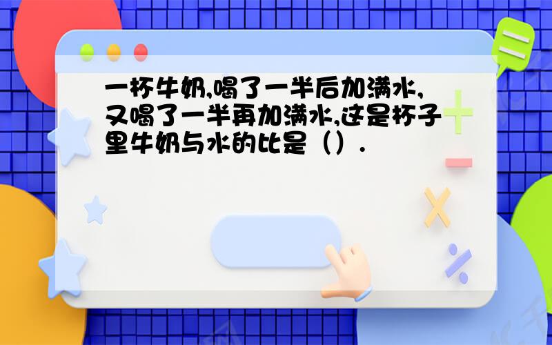 一杯牛奶,喝了一半后加满水,又喝了一半再加满水,这是杯子里牛奶与水的比是（）.