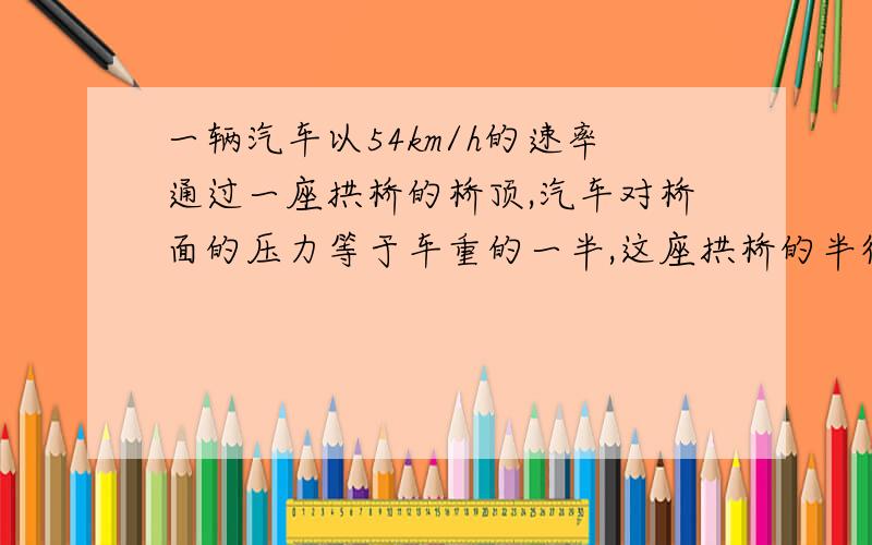 一辆汽车以54km/h的速率通过一座拱桥的桥顶,汽车对桥面的压力等于车重的一半,这座拱桥的半径是?