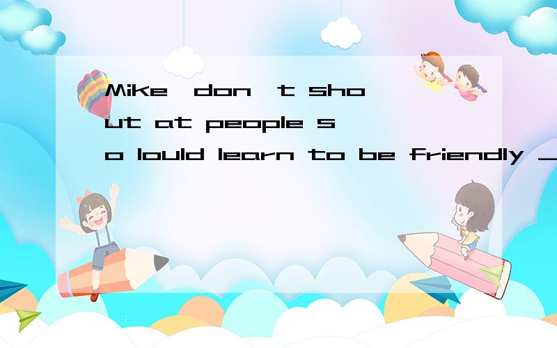 Mike,don't shout at people so lould learn to be friendly ___