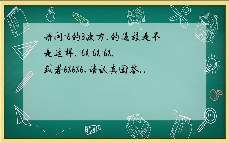 请问-6的3次方.的过程是不是这样.-6X-6X-6X.或者6X6X6,请认真回答..